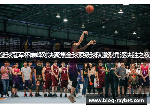 篮球冠军杯巅峰对决聚焦全球顶级球队激烈角逐决胜之夜