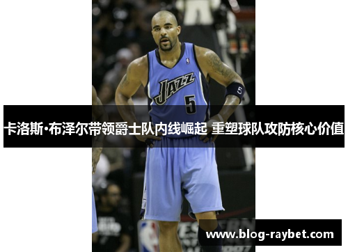 卡洛斯·布泽尔带领爵士队内线崛起 重塑球队攻防核心价值
