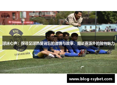 球迷心声：探寻足球热爱背后的激情与故事，细谈赛场外的独特魅力
