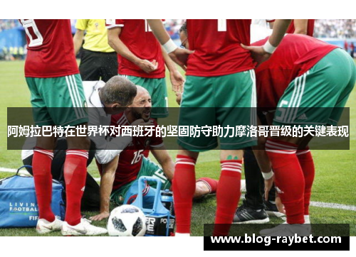 阿姆拉巴特在世界杯对西班牙的坚固防守助力摩洛哥晋级的关键表现