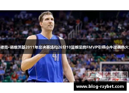 德克·诺维茨基2011年总决赛场均26分10篮板荣膺FMVP引领小牛逆袭热火