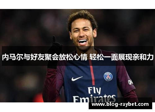内马尔与好友聚会放松心情 轻松一面展现亲和力