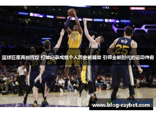 篮球巨星再创辉煌 打破纪录成就个人历史新篇章 引领全新时代的运动传奇