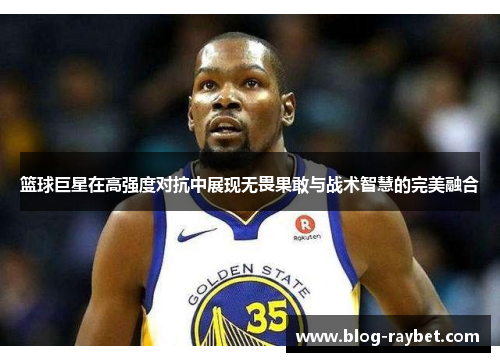篮球巨星在高强度对抗中展现无畏果敢与战术智慧的完美融合