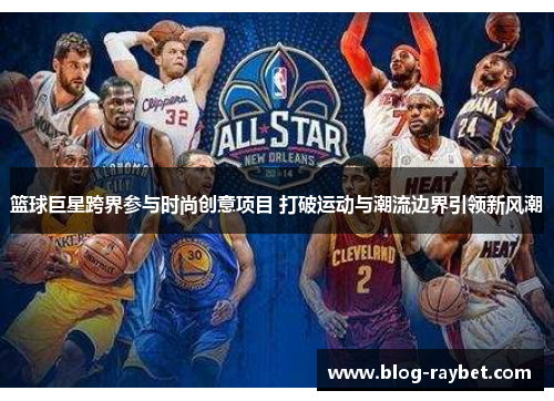 篮球巨星跨界参与时尚创意项目 打破运动与潮流边界引领新风潮