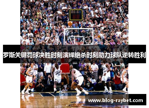 罗斯关键罚球决胜时刻演绎绝杀时刻助力球队逆转胜利