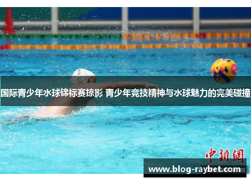 国际青少年水球锦标赛掠影 青少年竞技精神与水球魅力的完美碰撞