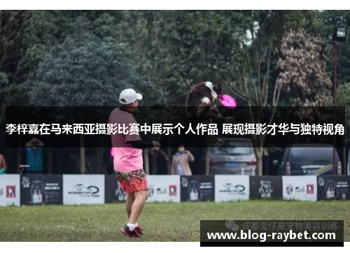 李梓嘉在马来西亚摄影比赛中展示个人作品 展现摄影才华与独特视角