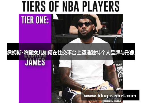 詹姆斯·哈登女儿如何在社交平台上塑造独特个人品牌与形象