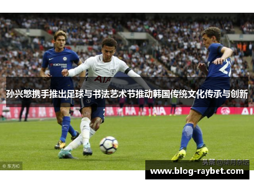 孙兴慜携手推出足球与书法艺术节推动韩国传统文化传承与创新
