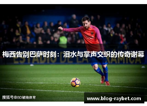 梅西告别巴萨时刻：泪水与掌声交织的传奇谢幕
