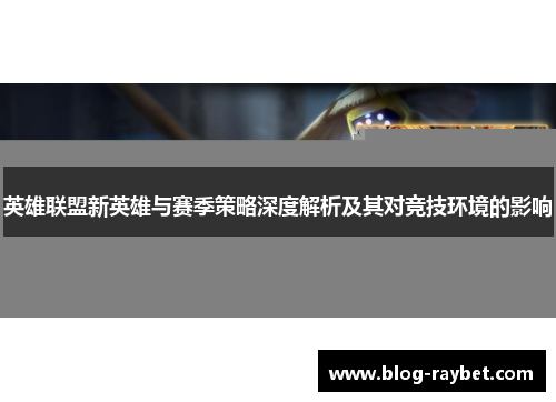 英雄联盟新英雄与赛季策略深度解析及其对竞技环境的影响