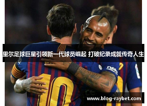 里尔足球巨星引领新一代球员崛起 打破纪录成就传奇人生