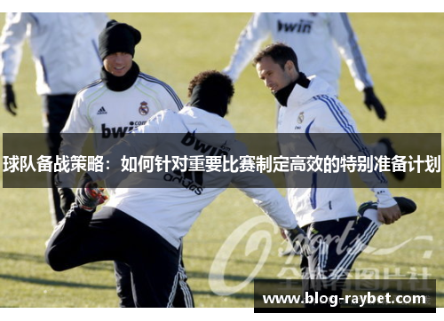 球队备战策略：如何针对重要比赛制定高效的特别准备计划