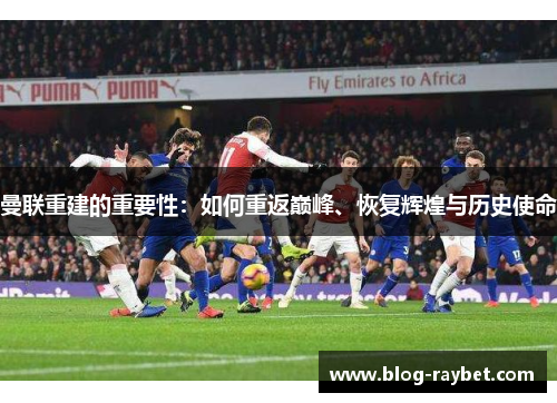 曼联重建的重要性：如何重返巅峰、恢复辉煌与历史使命