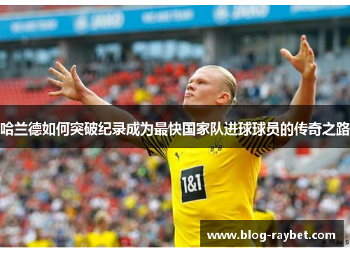 哈兰德如何突破纪录成为最快国家队进球球员的传奇之路