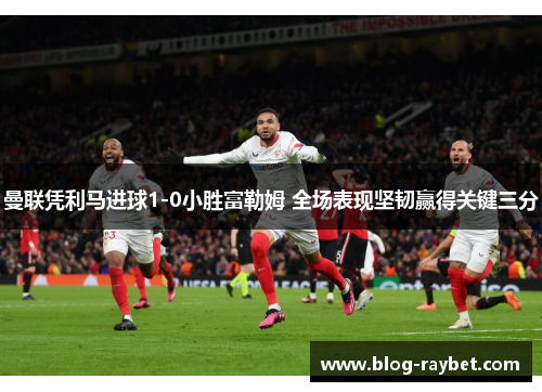 曼联凭利马进球1-0小胜富勒姆 全场表现坚韧赢得关键三分
