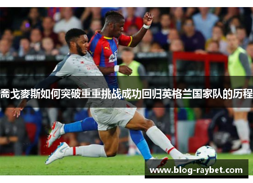 喬戈麥斯如何突破重重挑战成功回归英格兰国家队的历程