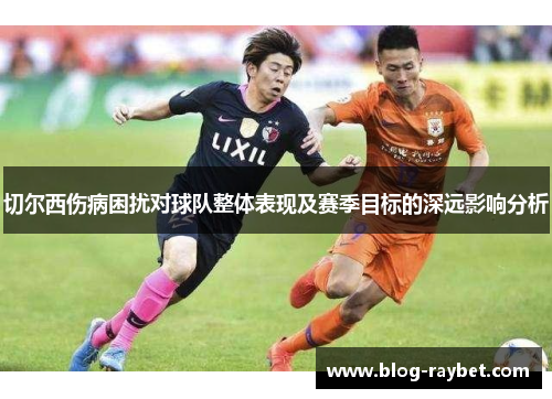 切尔西伤病困扰对球队整体表现及赛季目标的深远影响分析