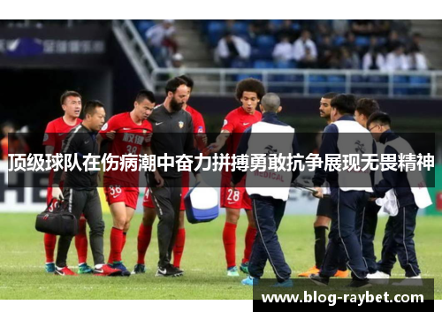 顶级球队在伤病潮中奋力拼搏勇敢抗争展现无畏精神