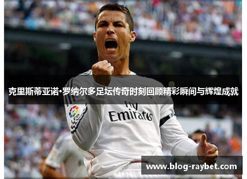 克里斯蒂亚诺·罗纳尔多足坛传奇时刻回顾精彩瞬间与辉煌成就
