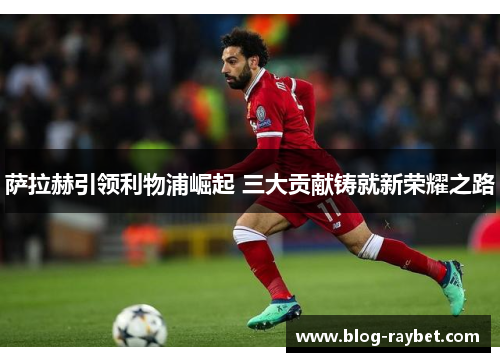 萨拉赫引领利物浦崛起 三大贡献铸就新荣耀之路