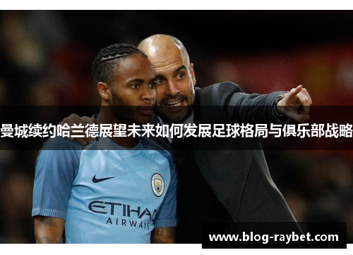 曼城续约哈兰德展望未来如何发展足球格局与俱乐部战略