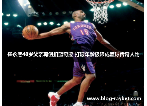 崔永熙48岁父亲再创扣篮奇迹 打破年龄极限成篮球传奇人物