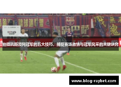 拍摄凯斯澳网冠军的五大技巧，捕捉赛场激情与冠军风采的关键诀窍