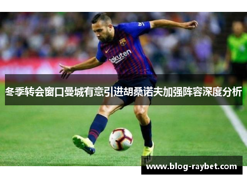 冬季转会窗口曼城有意引进胡桑诺夫加强阵容深度分析