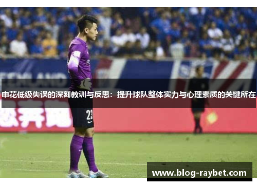 申花低级失误的深刻教训与反思：提升球队整体实力与心理素质的关键所在