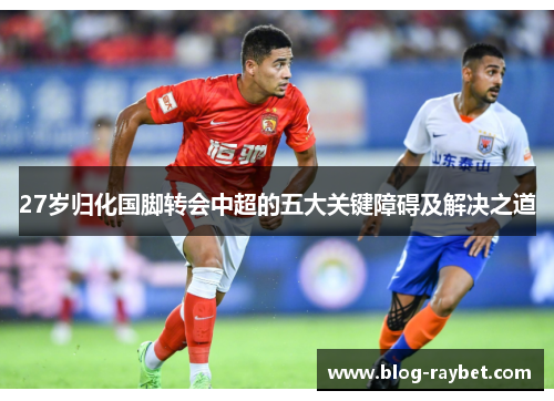 27岁归化国脚转会中超的五大关键障碍及解决之道