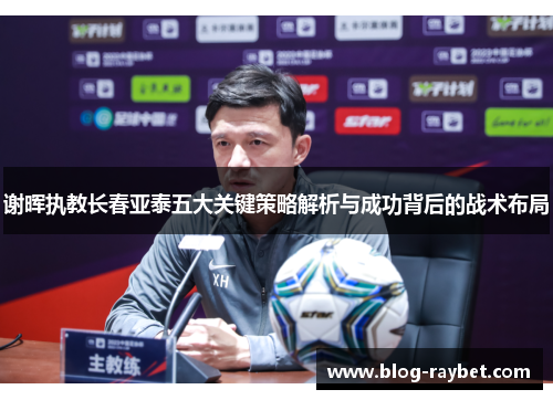 谢晖执教长春亚泰五大关键策略解析与成功背后的战术布局