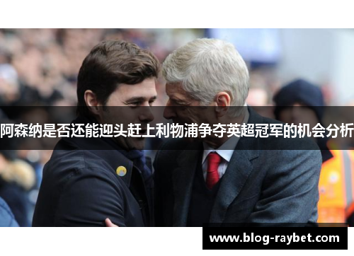 阿森纳是否还能迎头赶上利物浦争夺英超冠军的机会分析