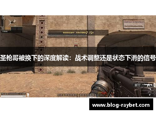 圣枪哥被换下的深度解读：战术调整还是状态下滑的信号