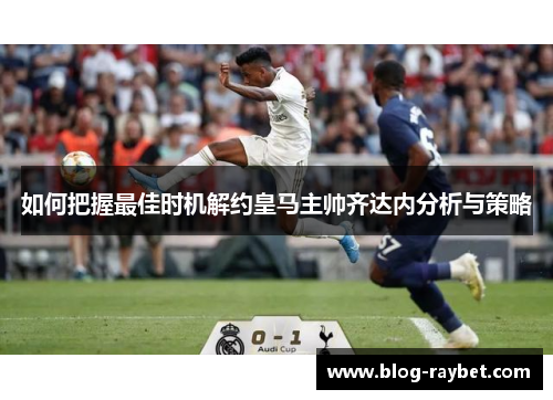 如何把握最佳时机解约皇马主帅齐达内分析与策略
