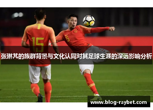 张琳芃的族群背景与文化认同对其足球生涯的深远影响分析