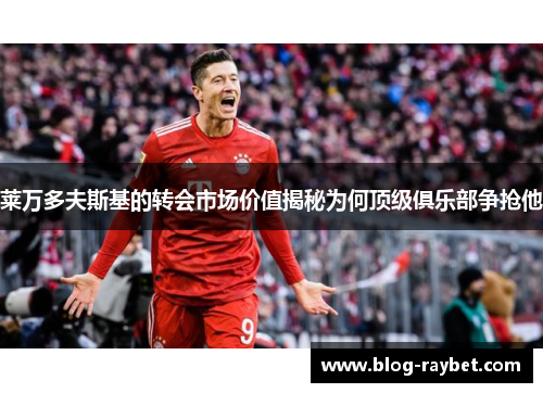 莱万多夫斯基的转会市场价值揭秘为何顶级俱乐部争抢他